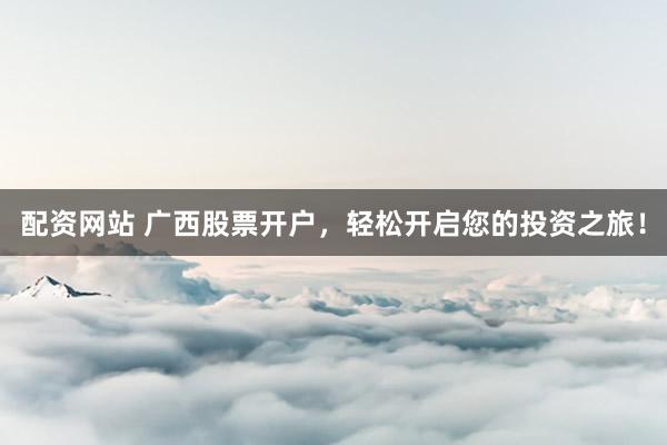 配资网站 广西股票开户，轻松开启您的投资之旅！