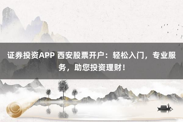 证券投资APP 西安股票开户：轻松入门，专业服务，助您投资理财！