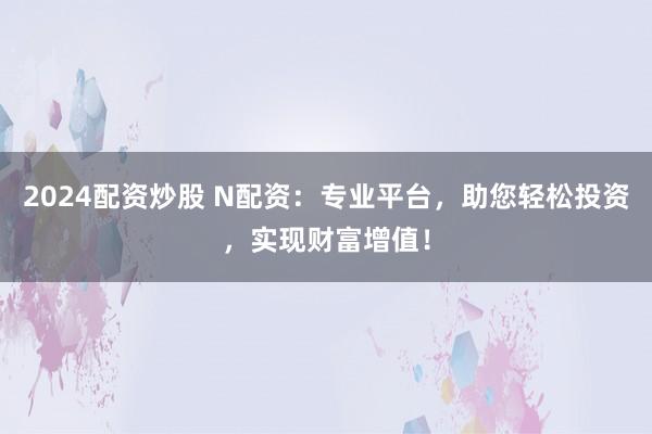 2024配资炒股 N配资：专业平台，助您轻松投资，实现财富增值！