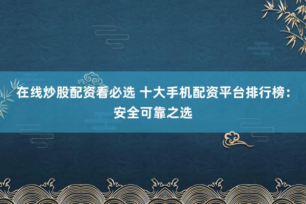 在线炒股配资看必选 十大手机配资平台排行榜：安全可靠之选