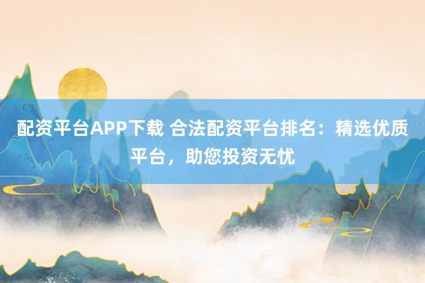 配资平台APP下载 合法配资平台排名：精选优质平台，助您投资无忧
