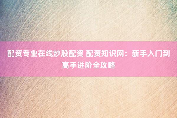 配资专业在线炒股配资 配资知识网：新手入门到高手进阶全攻略