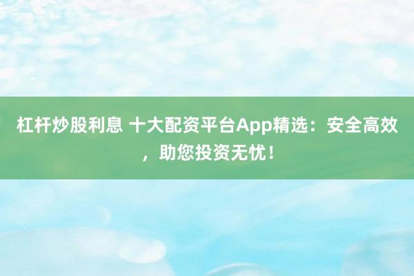 杠杆炒股利息 十大配资平台App精选：安全高效，助您投资无忧！