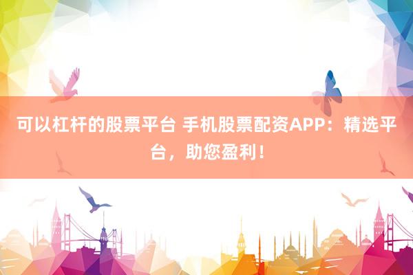 可以杠杆的股票平台 手机股票配资APP：精选平台，助您盈利！