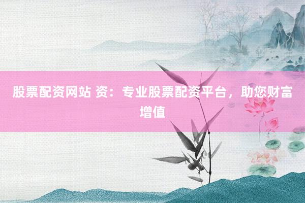 股票配资网站 资：专业股票配资平台，助您财富增值
