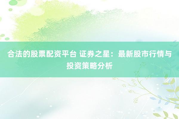 合法的股票配资平台 证券之星：最新股市行情与投资策略分析