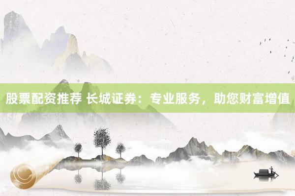 股票配资推荐 长城证券：专业服务，助您财富增值