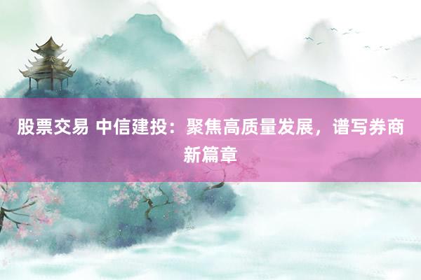 股票交易 中信建投：聚焦高质量发展，谱写券商新篇章