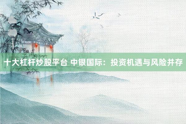 十大杠杆炒股平台 中银国际：投资机遇与风险并存