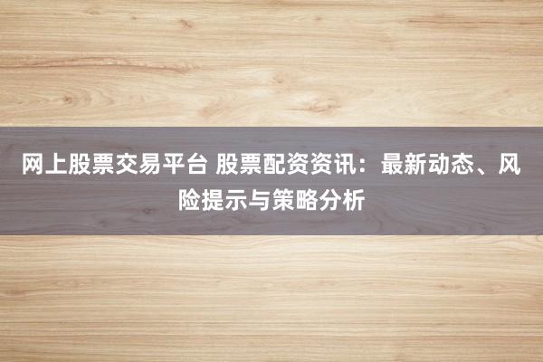 网上股票交易平台 股票配资资讯：最新动态、风险提示与策略分析