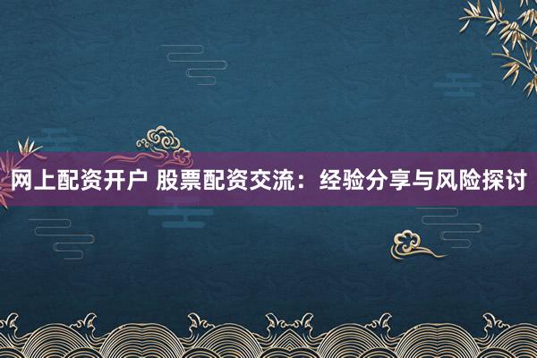 网上配资开户 股票配资交流：经验分享与风险探讨