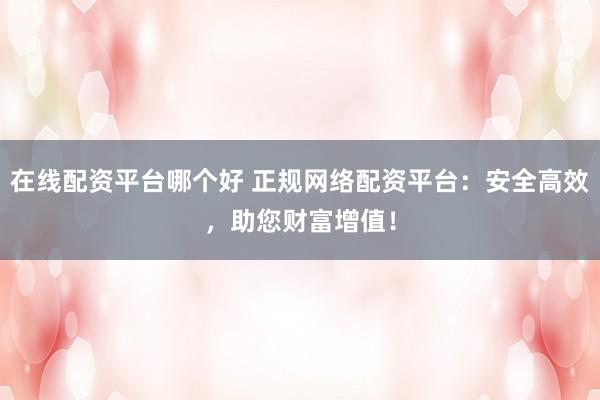 在线配资平台哪个好 正规网络配资平台：安全高效，助您财富增值！