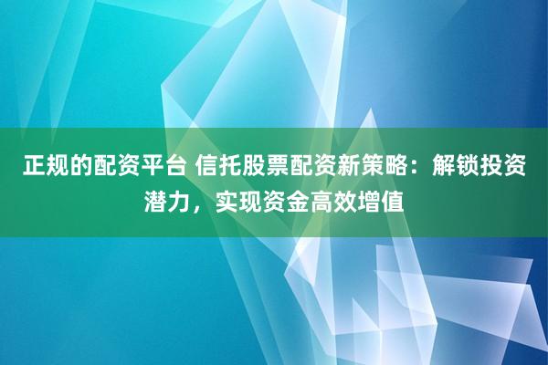 正规的配资平台 信托股票配资新策略：解锁投资潜力，实现资金高效增值