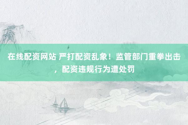 在线配资网站 严打配资乱象！监管部门重拳出击，配资违规行为遭处罚