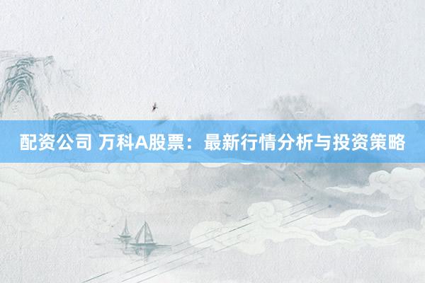配资公司 万科A股票：最新行情分析与投资策略