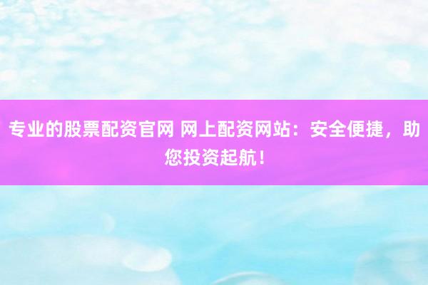 专业的股票配资官网 网上配资网站：安全便捷，助您投资起航！