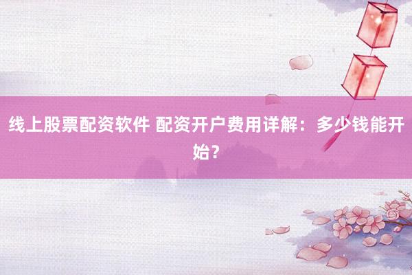 线上股票配资软件 配资开户费用详解：多少钱能开始？