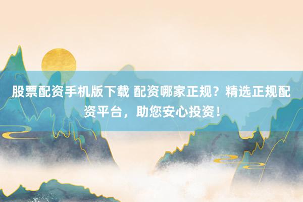 股票配资手机版下载 配资哪家正规？精选正规配资平台，助您安心投资！