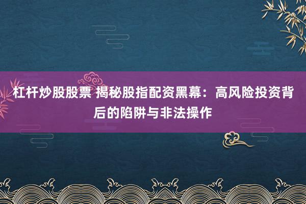 杠杆炒股股票 揭秘股指配资黑幕：高风险投资背后的陷阱与非法操作