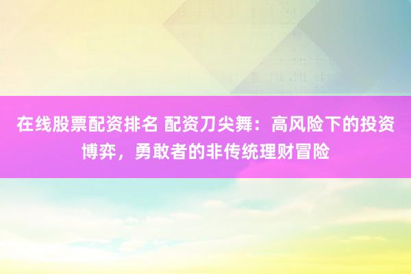 在线股票配资排名 配资刀尖舞：高风险下的投资博弈，勇敢者的非传统理财冒险