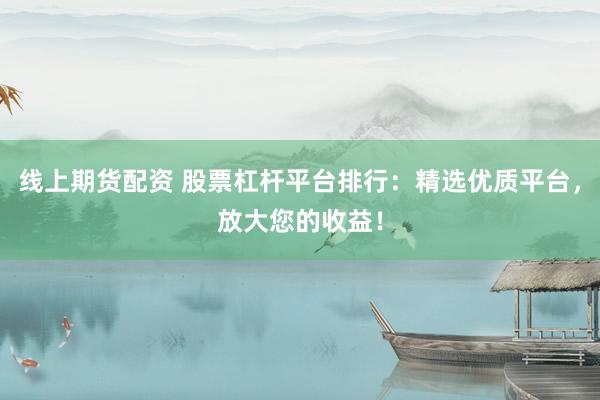 线上期货配资 股票杠杆平台排行：精选优质平台，放大您的收益！