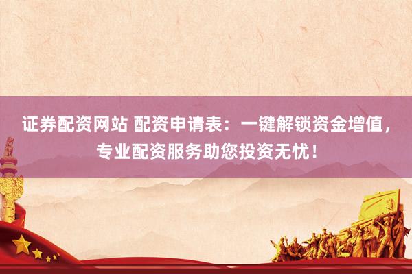 证券配资网站 配资申请表：一键解锁资金增值，专业配资服务助您投资无忧！