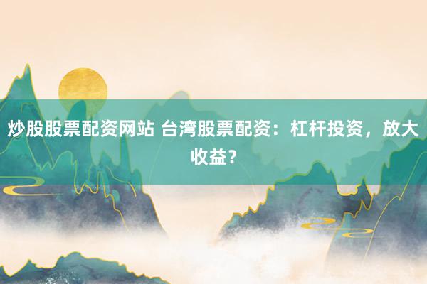 炒股股票配资网站 台湾股票配资：杠杆投资，放大收益？