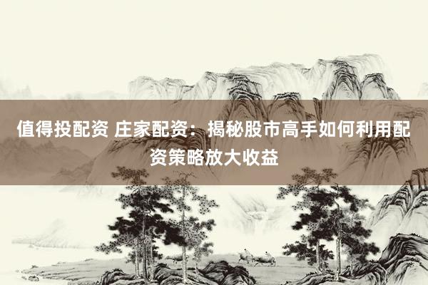 值得投配资 庄家配资：揭秘股市高手如何利用配资策略放大收益