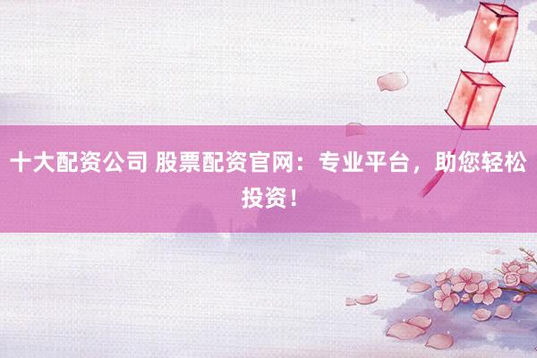 十大配资公司 股票配资官网：专业平台，助您轻松投资！