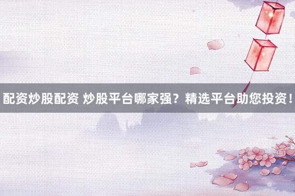 配资炒股配资 炒股平台哪家强？精选平台助您投资！
