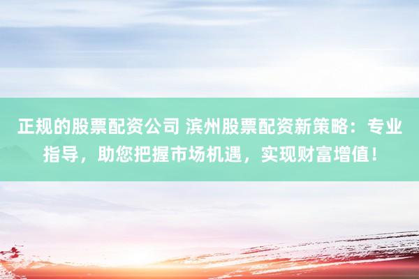 正规的股票配资公司 滨州股票配资新策略：专业指导，助您把握市场机遇，实现财富增值！