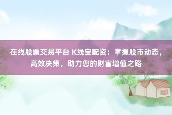 在线股票交易平台 K线宝配资：掌握股市动态，高效决策，助力您的财富增值之路