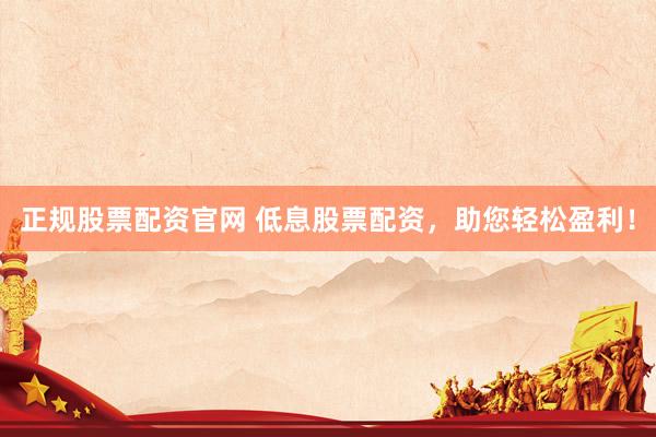 正规股票配资官网 低息股票配资，助您轻松盈利！