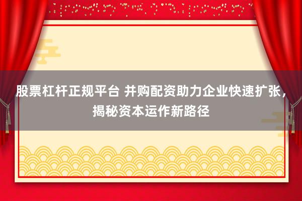 股票杠杆正规平台 并购配资助力企业快速扩张，揭秘资本运作新路径