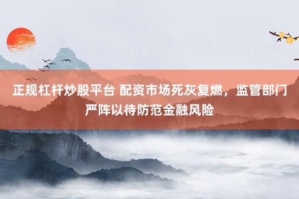 正规杠杆炒股平台 配资市场死灰复燃，监管部门严阵以待防范金融风险