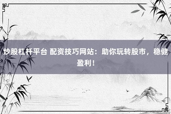 炒股杠杆平台 配资技巧网站：助你玩转股市，稳健盈利！
