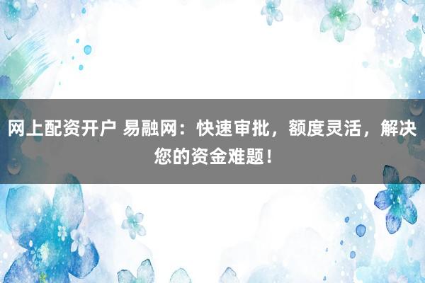 网上配资开户 易融网：快速审批，额度灵活，解决您的资金难题！