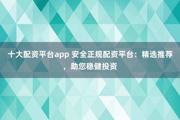 十大配资平台app 安全正规配资平台：精选推荐，助您稳健投资