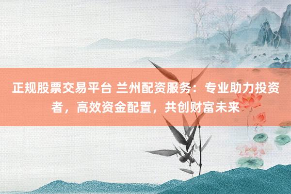 正规股票交易平台 兰州配资服务：专业助力投资者，高效资金配置，共创财富未来