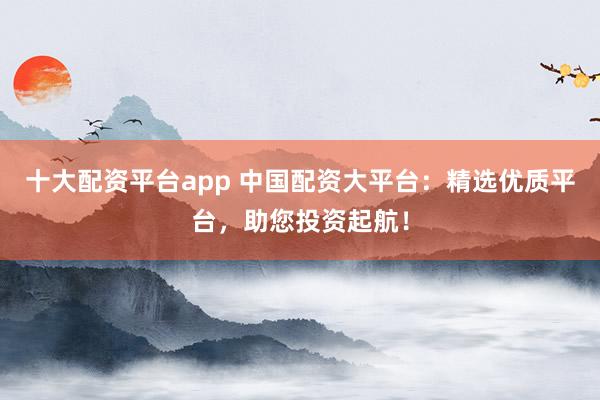 十大配资平台app 中国配资大平台：精选优质平台，助您投资起航！