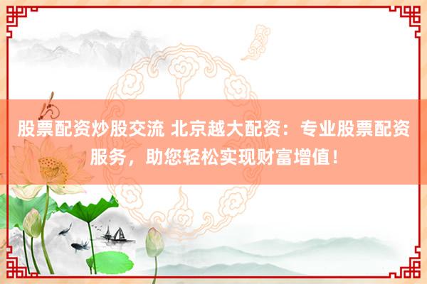 股票配资炒股交流 北京越大配资：专业股票配资服务，助您轻松实现财富增值！