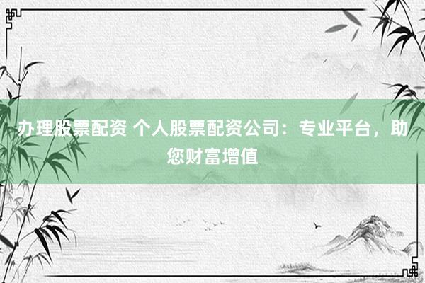 办理股票配资 个人股票配资公司:专业平台,助您财富增值