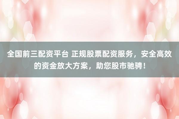 全国前三配资平台 正规股票配资服务，安全高效的资金放大方案，助您股市驰骋！