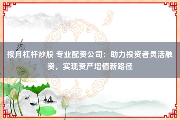 按月杠杆炒股 专业配资公司：助力投资者灵活融资，实现资产增值新路径