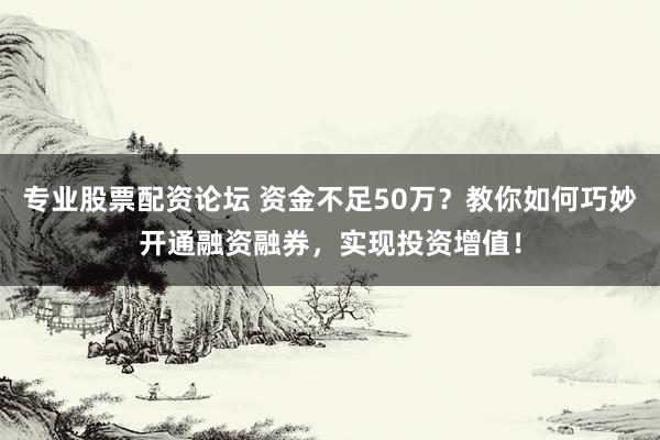 专业股票配资论坛 资金不足50万？教你如何巧妙开通融资融券，实现投资增值！