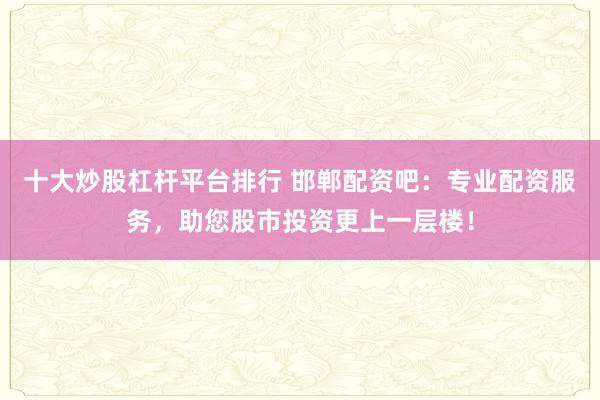 十大炒股杠杆平台排行 邯郸配资吧:专业配资服务,助您股市投资更上一层楼!