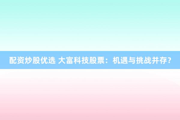 配资炒股优选 大富科技股票:机遇与挑战并存?