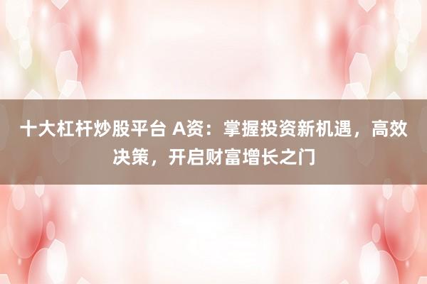 十大杠杆炒股平台 A资:掌握投资新机遇,高效决策,开启财富增长之门