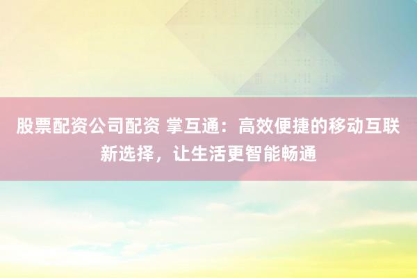 股票配资公司配资 掌互通:高效便捷的移动互联新选择,让生活更智能畅通
