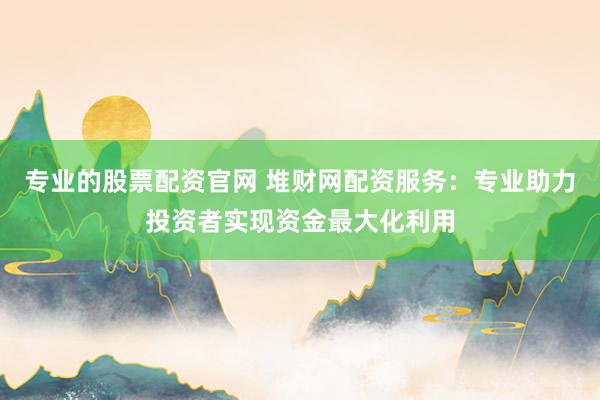 专业的股票配资官网 堆财网配资服务：专业助力投资者实现资金最大化利用